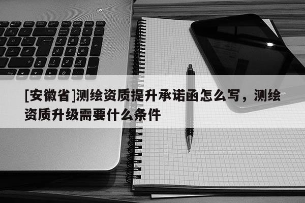 [安徽省]測繪資質(zhì)提升承諾函怎么寫，測繪資質(zhì)升級需要什么條件