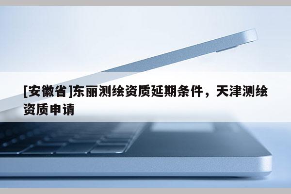 [安徽省]東麗測(cè)繪資質(zhì)延期條件，天津測(cè)繪資質(zhì)申請(qǐng)