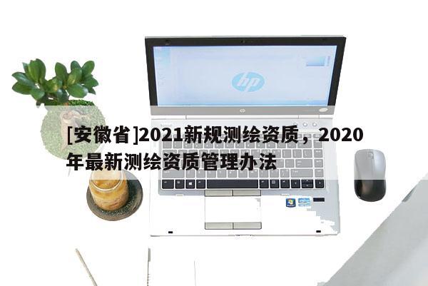 [安徽省]2021新規(guī)測繪資質(zhì)，2020年最新測繪資質(zhì)管理辦法