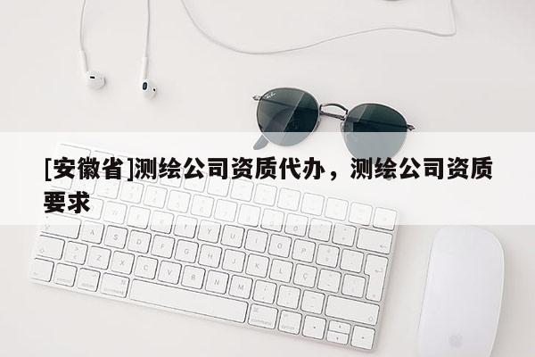 [安徽省]測繪公司資質(zhì)代辦，測繪公司資質(zhì)要求