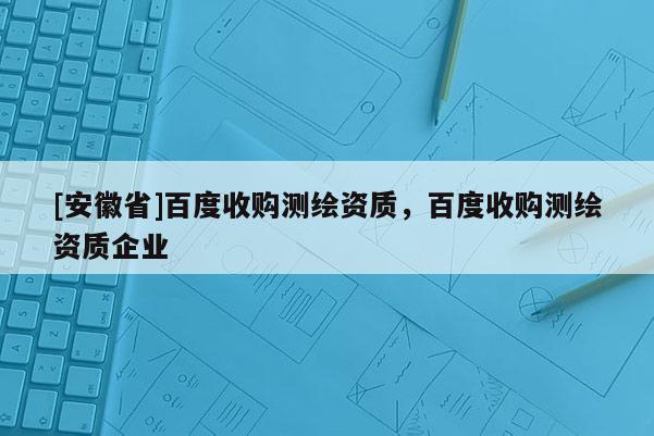 [安徽省]百度收購(gòu)測(cè)繪資質(zhì)，百度收購(gòu)測(cè)繪資質(zhì)企業(yè)