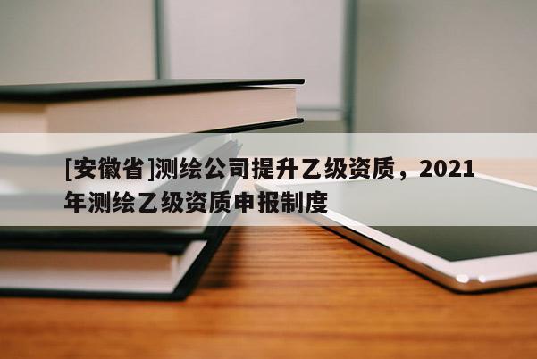 [安徽省]測(cè)繪公司提升乙級(jí)資質(zhì)，2021年測(cè)繪乙級(jí)資質(zhì)申報(bào)制度