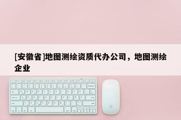 [安徽省]地圖測(cè)繪資質(zhì)代辦公司，地圖測(cè)繪企業(yè)