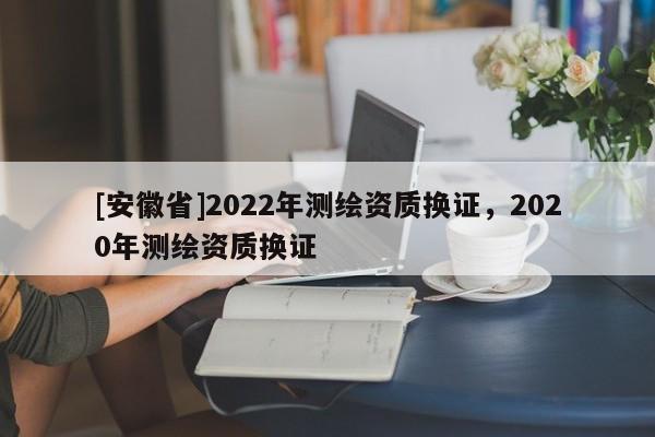 [安徽省]2022年測繪資質(zhì)換證，2020年測繪資質(zhì)換證