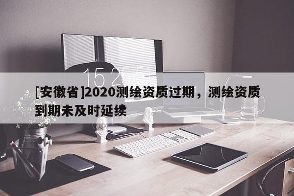 [安徽省]2020測繪資質(zhì)過期，測繪資質(zhì)到期未及時延續(xù)