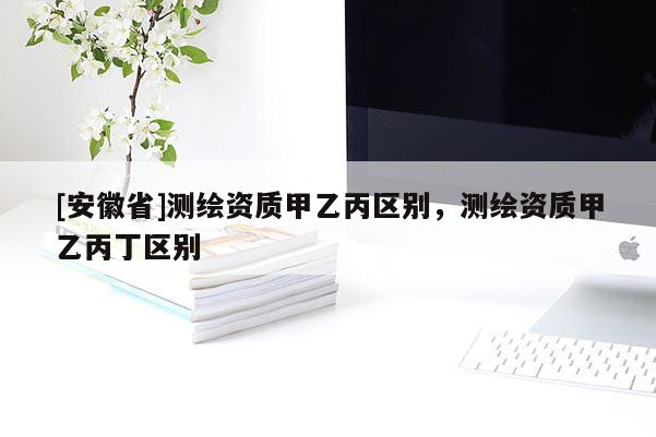 [安徽省]測繪資質(zhì)甲乙丙區(qū)別，測繪資質(zhì)甲乙丙丁區(qū)別