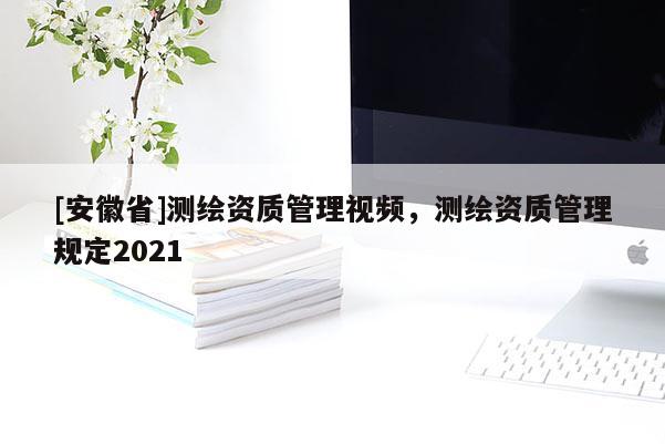 [安徽省]測(cè)繪資質(zhì)管理視頻，測(cè)繪資質(zhì)管理規(guī)定2021