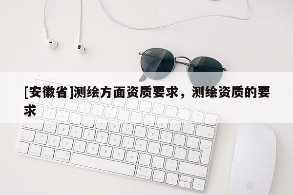 [安徽省]測繪方面資質(zhì)要求，測繪資質(zhì)的要求