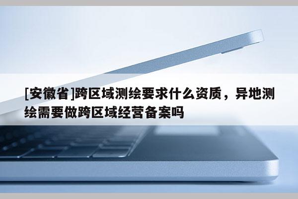 [安徽省]跨區(qū)域測繪要求什么資質(zhì)，異地測繪需要做跨區(qū)域經(jīng)營備案嗎