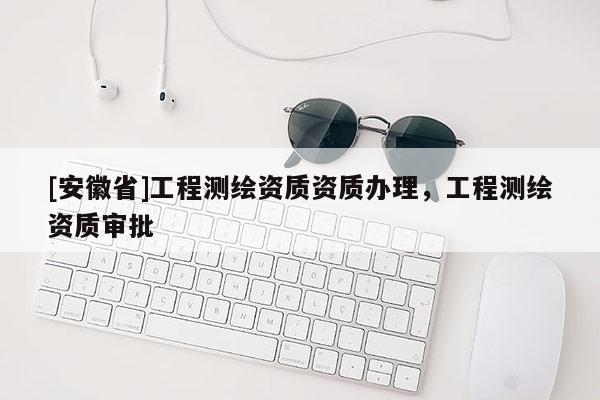 [安徽省]工程測繪資質(zhì)資質(zhì)辦理，工程測繪資質(zhì)審批