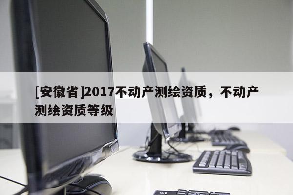 [安徽省]2017不動(dòng)產(chǎn)測(cè)繪資質(zhì)，不動(dòng)產(chǎn)測(cè)繪資質(zhì)等級(jí)