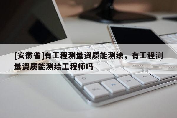 [安徽省]有工程測(cè)量資質(zhì)能測(cè)繪，有工程測(cè)量資質(zhì)能測(cè)繪工程師嗎