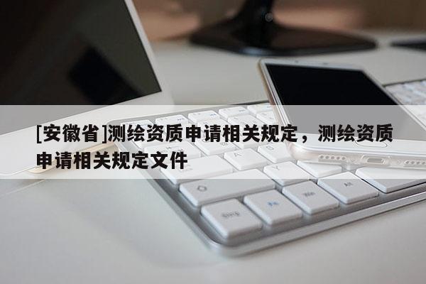 [安徽省]測(cè)繪資質(zhì)申請(qǐng)相關(guān)規(guī)定，測(cè)繪資質(zhì)申請(qǐng)相關(guān)規(guī)定文件