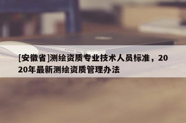 [安徽省]測繪資質(zhì)專業(yè)技術(shù)人員標(biāo)準(zhǔn)，2020年最新測繪資質(zhì)管理辦法