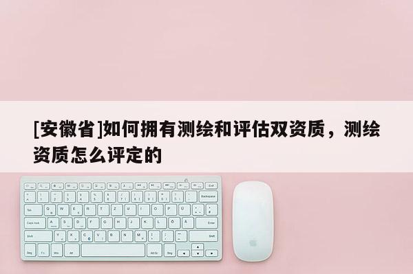 [安徽省]如何擁有測(cè)繪和評(píng)估雙資質(zhì)，測(cè)繪資質(zhì)怎么評(píng)定的