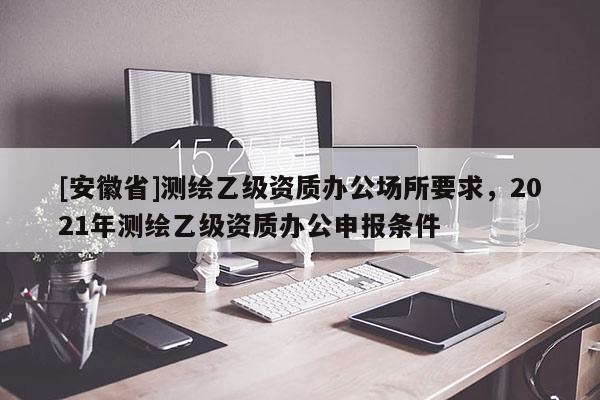 [安徽省]測繪乙級資質(zhì)辦公場所要求，2021年測繪乙級資質(zhì)辦公申報條件