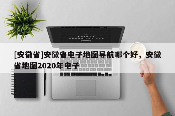 [安徽省]安徽省電子地圖導(dǎo)航哪個(gè)好，安徽省地圖2020年電子