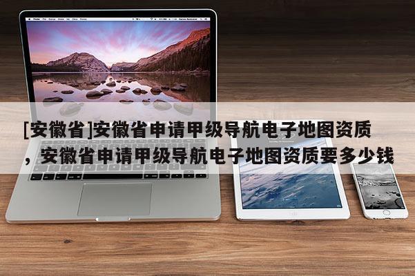 [安徽省]安徽省申請(qǐng)甲級(jí)導(dǎo)航電子地圖資質(zhì)，安徽省申請(qǐng)甲級(jí)導(dǎo)航電子地圖資質(zhì)要多少錢