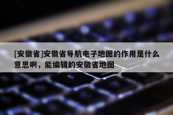 [安徽省]安徽省導(dǎo)航電子地圖的作用是什么意思啊，能編輯的安徽省地圖