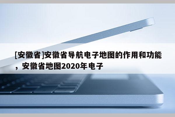 [安徽省]安徽省導(dǎo)航電子地圖的作用和功能，安徽省地圖2020年電子