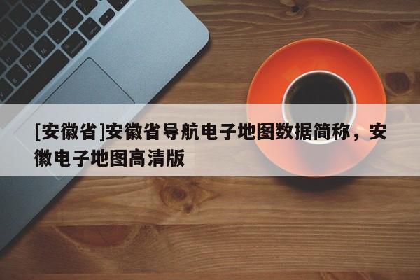 [安徽省]安徽省導(dǎo)航電子地圖數(shù)據(jù)簡稱，安徽電子地圖高清版