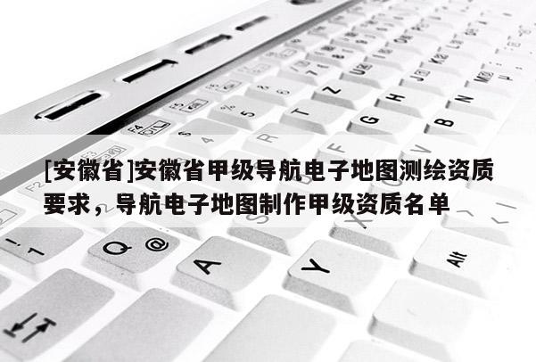 [安徽省]安徽省甲級導航電子地圖測繪資質要求，導航電子地圖制作甲級資質名單