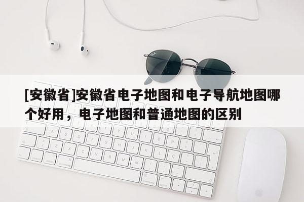 [安徽省]安徽省電子地圖和電子導(dǎo)航地圖哪個(gè)好用，電子地圖和普通地圖的區(qū)別