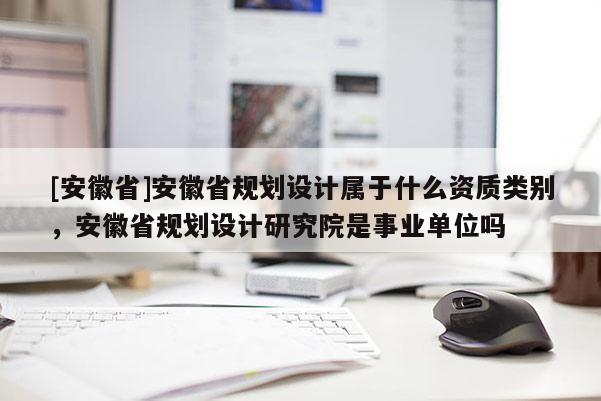 [安徽省]安徽省規(guī)劃設(shè)計(jì)屬于什么資質(zhì)類別，安徽省規(guī)劃設(shè)計(jì)研究院是事業(yè)單位嗎