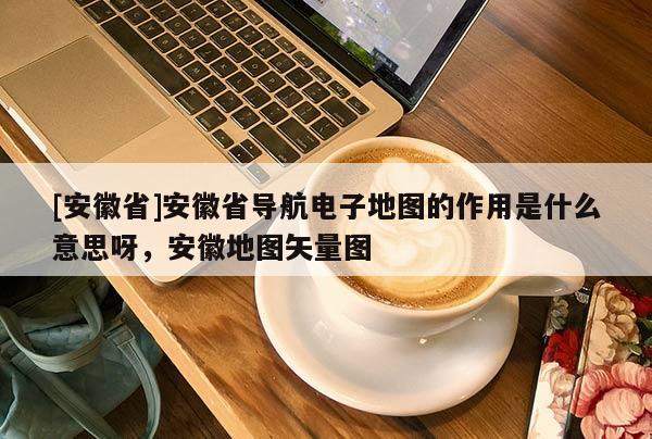 [安徽省]安徽省導航電子地圖的作用是什么意思呀，安徽地圖矢量圖