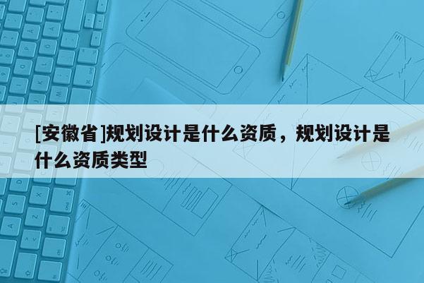 [安徽省]規(guī)劃設計是什么資質，規(guī)劃設計是什么資質類型