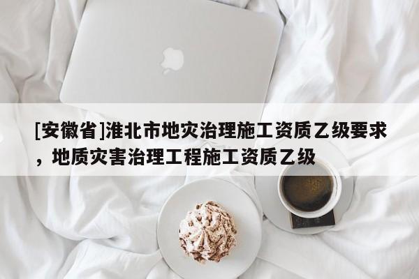 [安徽省]淮北市地災(zāi)治理施工資質(zhì)乙級要求，地質(zhì)災(zāi)害治理工程施工資質(zhì)乙級