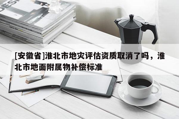 [安徽省]淮北市地災(zāi)評估資質(zhì)取消了嗎，淮北市地面附屬物補(bǔ)償標(biāo)準(zhǔn)