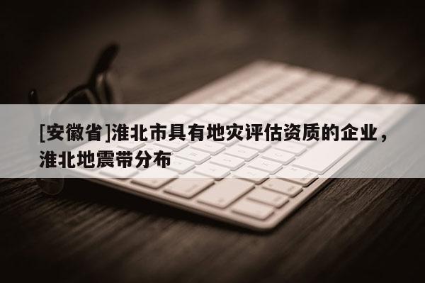 [安徽省]淮北市具有地災(zāi)評估資質(zhì)的企業(yè)，淮北地震帶分布