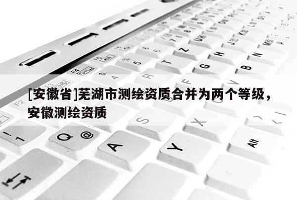 [安徽省]蕪湖市測(cè)繪資質(zhì)合并為兩個(gè)等級(jí)，安徽測(cè)繪資質(zhì)