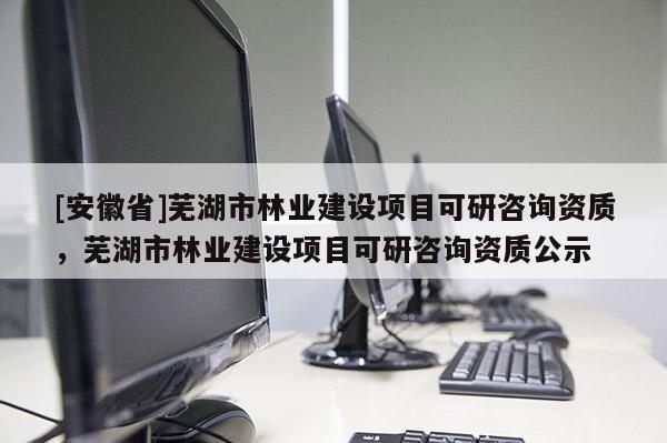 [安徽省]蕪湖市林業(yè)建設(shè)項目可研咨詢資質(zhì)，蕪湖市林業(yè)建設(shè)項目可研咨詢資質(zhì)公示