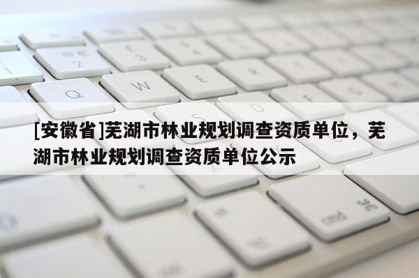 [安徽省]蕪湖市林業(yè)規(guī)劃調(diào)查資質(zhì)單位，蕪湖市林業(yè)規(guī)劃調(diào)查資質(zhì)單位公示