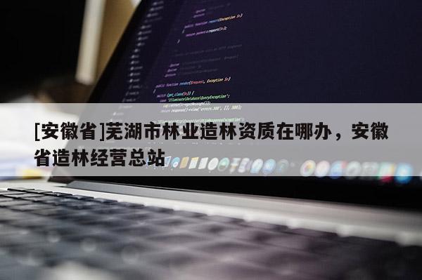 [安徽省]蕪湖市林業(yè)造林資質(zhì)在哪辦，安徽省造林經(jīng)營總站